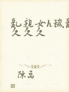 乱亲女h秽乱长久久久