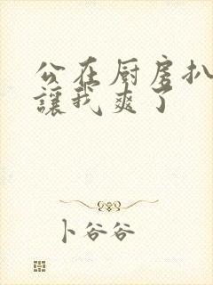 公在厨房扒开腿让我爽了