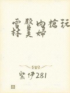 雪臀肉枪玩遍武林美妇