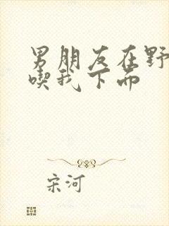 男朋友在野外猛吃我下面