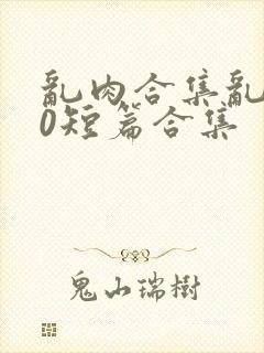 乱肉合集乱500短篇合集