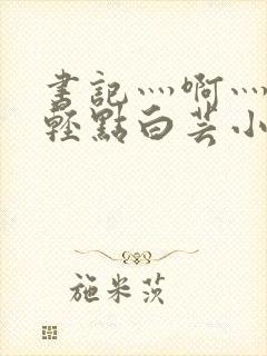 书记灬啊灬啊灬轻点白芸小说