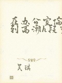 在办公室伦流澡到高潮h段灵兮