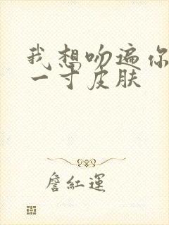 我想吻遍你的每一寸皮肤