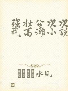 强壮公次次弄得我高潮小说