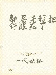 邻居老头把我弄舒服死了