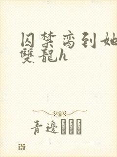 囚禁脔到她哭h双龙h