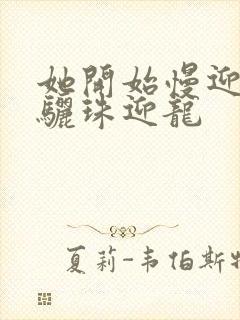 她开始慢迎迎合骊珠迎龙