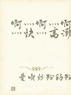 啊灬啊灬啊灬啊灬快灬高潮