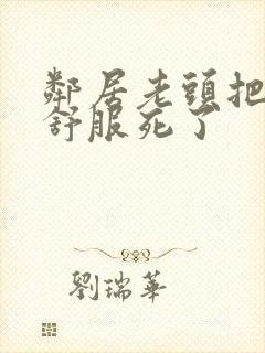 邻居老头把我弄舒服死了