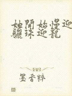 她开始慢迎迎合骊珠迎龙