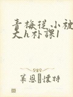 青梅从小被c到大h补课1