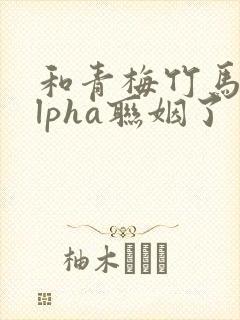 和青梅竹马的alpha联姻了