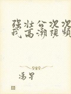 强壮公次次弄得我高潮视频