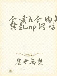 全黄h全肉短篇禁乱np网站