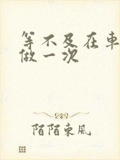 等不及在车里先做一次