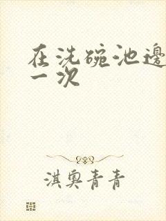 在洗碗池边要了一次