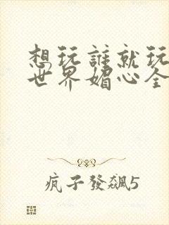 想玩谁就玩谁的世界媚心全文阅读