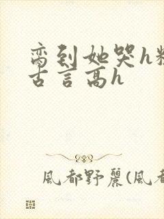 脔到她哭h粗话古言高h