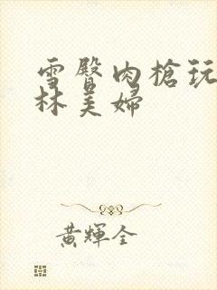 雪臀肉枪玩遍武林美妇