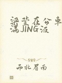 梁莹在公车被灌满JING液