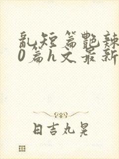 乱短篇艳辣500篇h文最新章节