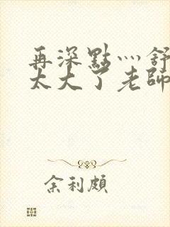 再深点灬舒服灬太大了老师封面