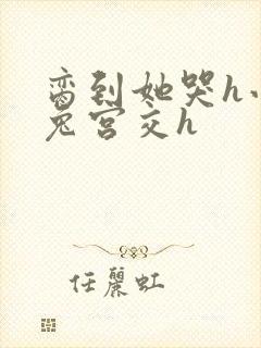 脔到她哭h小白兔宫交h