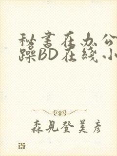 秘书在办公室被躁BD在线小说