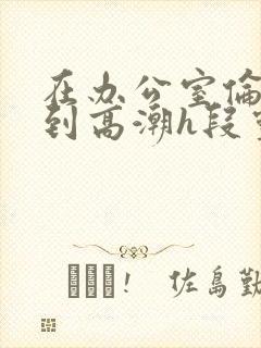 在办公室伦流澡到高潮h段灵兮