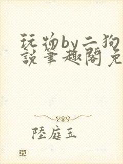 玩物by二狗小说笔趣阁免费阅读