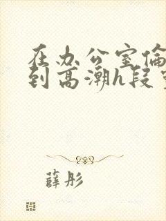 在办公室伦流澡到高潮h段灵兮