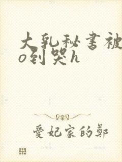 大乳秘书被cao到哭h