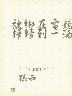 被绑在电竞椅上榨精到一滴不剩