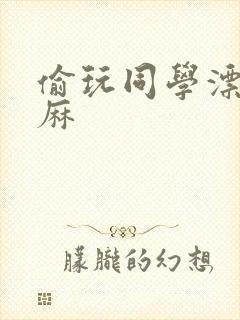 偷玩同学漂亮麻麻