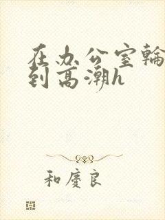 在办公室轮流澡到高潮h