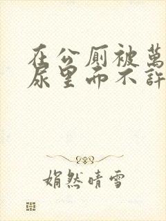 在公厕被万人C尿里面不许漏出来