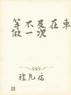 等不及在车里先做一次