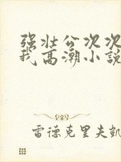 强壮公次次弄得我高潮小说