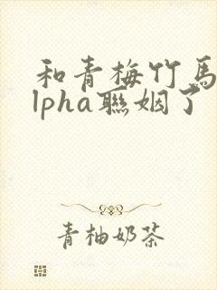 和青梅竹马的alpha联姻了