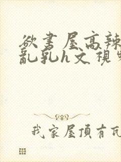 欲书屋高辣h文乱乳h文视频
