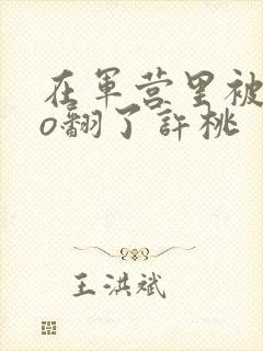 在军营里被cao翻了许桃