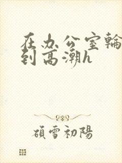 在办公室轮流澡到高潮h