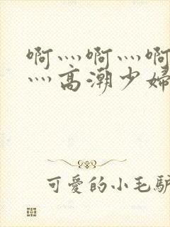 啊灬啊灬啊灬快灬高潮少妇小说