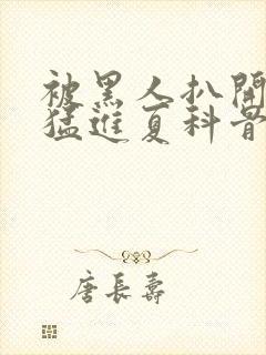 被黑人扒开双腿猛进夏科骨科