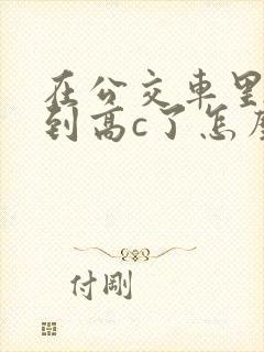 在公交车里c弄到高c了怎么办