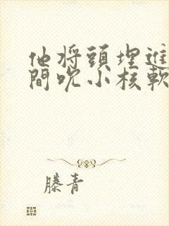 他将头埋进双腿间吮小核软件