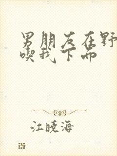 男朋友在野外猛吃我下面