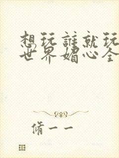 想玩谁就玩谁的世界媚心全文阅读