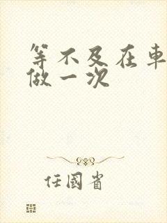 等不及在车里先做一次